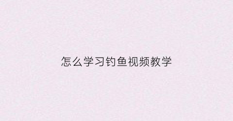 怎么学习钓鱼视频教学(从零开始学钓鱼视频)