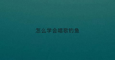 怎么学会唱歌钓鱼(钓鱼唱歌怎么写)