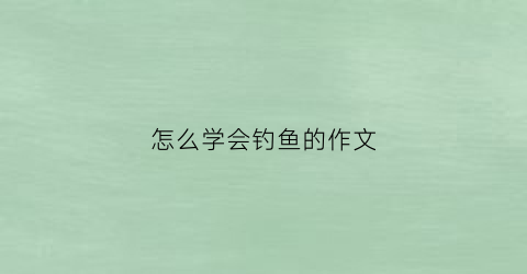 “怎么学会钓鱼的作文(学会钓鱼作文300字)