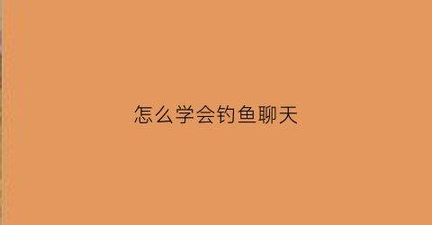 “怎么学会钓鱼聊天(怎么学会钓鱼聊天技巧)