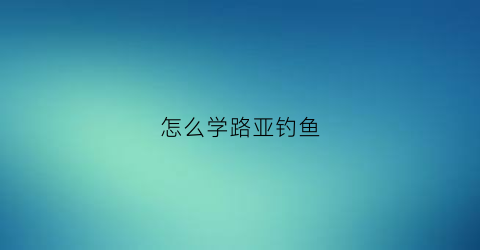 怎么学路亚钓鱼(学路亚钓鱼视频)