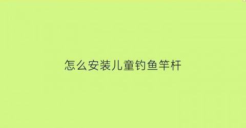 “怎么安装儿童钓鱼竿杆(儿童钓鱼竿怎么组装)