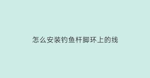 怎么安装钓鱼杆脚环上的线(鱼竿顶环怎么缠线)