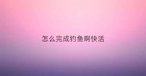 怎么完成钓鱼啊快活(如何钓鱼啊怎么领取奖励)