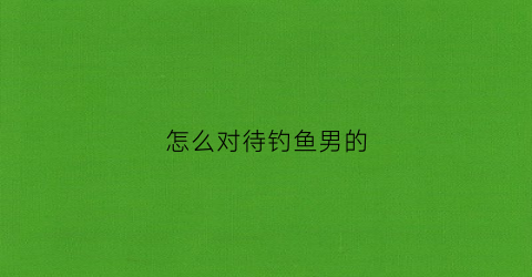 怎么对待钓鱼男的