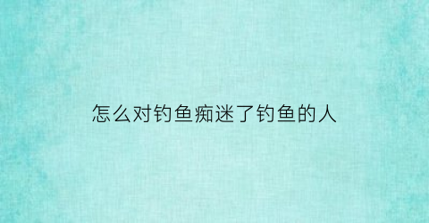 “怎么对钓鱼痴迷了钓鱼的人(怎么对钓鱼痴迷了钓鱼的人说)