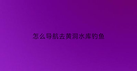 怎么导航去黄洞水库钓鱼(黄洞水库钓鱼收费)
