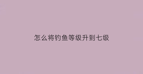 怎么将钓鱼等级升到七级