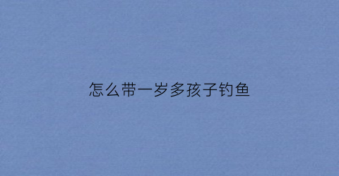 “怎么带一岁多孩子钓鱼(如何带好1岁的宝宝)