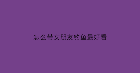 怎么带女朋友钓鱼最好看(怎么带女朋友钓鱼最好看图片)