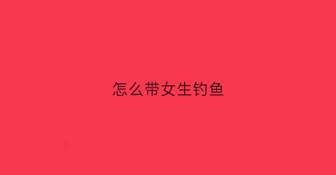 怎么带女生钓鱼(带女朋友钓鱼)