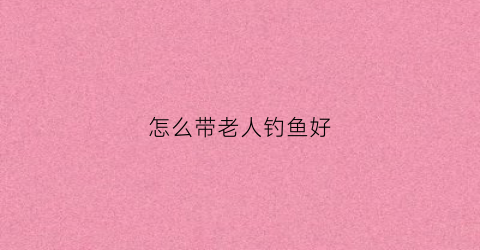怎么带老人钓鱼好(老年钓鱼)