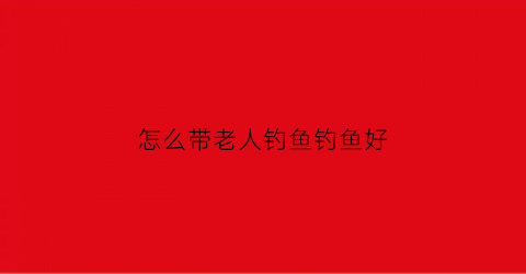 怎么带老人钓鱼钓鱼好(老年人钓鱼用什么鱼竿)