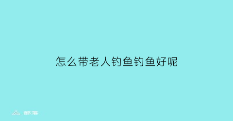 怎么带老人钓鱼钓鱼好呢(怎么带老人钓鱼钓鱼好呢女生)