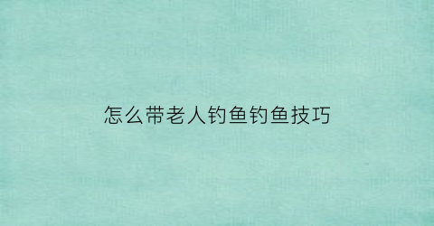 怎么带老人钓鱼钓鱼技巧(老年人钓鱼用什么鱼竿)