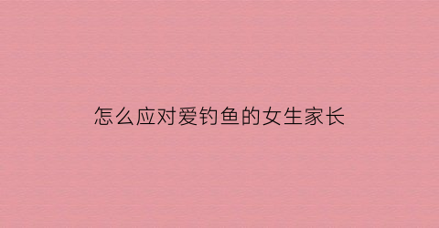 怎么应对爱钓鱼的女生家长(怎么对付爱钓鱼的老公)