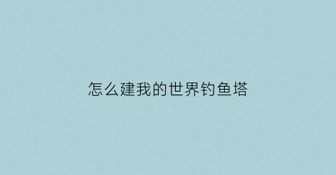 “怎么建我的世界钓鱼塔(我的世界钓鱼建筑)