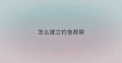 怎么建立钓鱼群聊(怎么加钓鱼微信群)