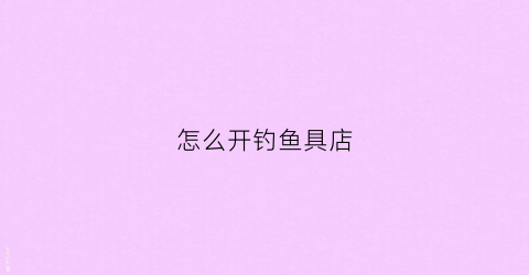 怎么开钓鱼具店(开一家钓鱼用品店要多少钱)