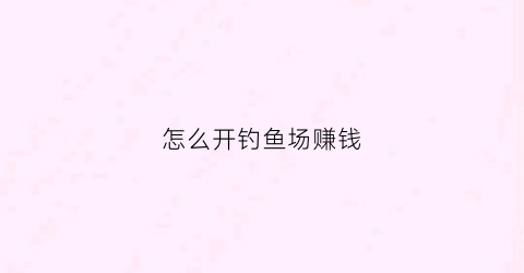 怎么开钓鱼场赚钱(怎么开钓鱼场赚钱快)