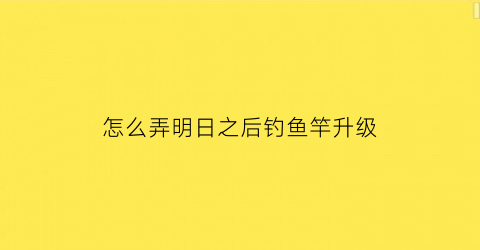 怎么弄明日之后钓鱼竿升级(明日之后钓鱼竿怎么做有等级限制吗)