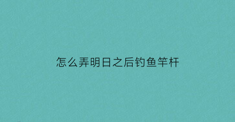 怎么弄明日之后钓鱼竿杆(明日之后里面钓鱼竿怎么做)