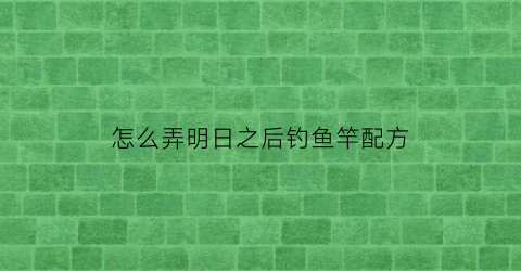 怎么弄明日之后钓鱼竿配方(明日之后钓鱼竿怎么得到)