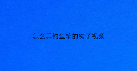 “怎么弄钓鱼竿的钩子视频(钓鱼竿的鱼钩安装一步一步图片)