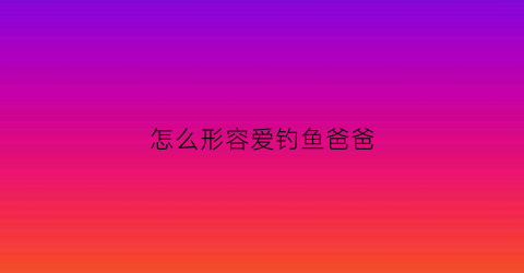 怎么形容爱钓鱼爸爸(爸爸喜欢钓鱼的句子)