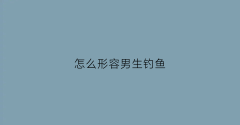 怎么形容男生钓鱼(男友钓鱼怎么夸)