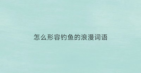 “怎么形容钓鱼的浪漫词语(怎么形容钓鱼的浪漫词语句)