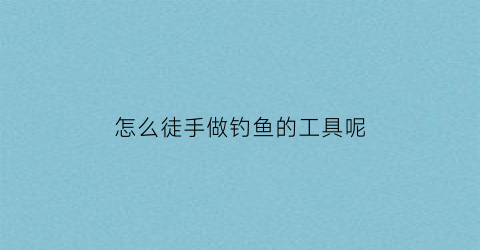 “怎么徒手做钓鱼的工具呢(怎么徒手做钓鱼的工具呢视频)