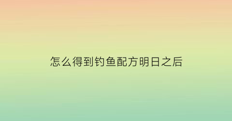 “怎么得到钓鱼配方明日之后(明日之后钓鱼怎么制作鱼饵)