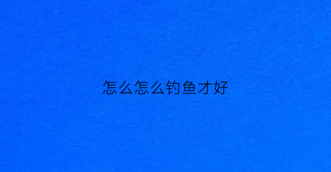 怎么怎么钓鱼才好(应该怎么钓鱼)