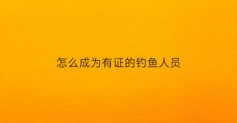 怎么成为有证的钓鱼人员(怎么申请钓鱼证办理)