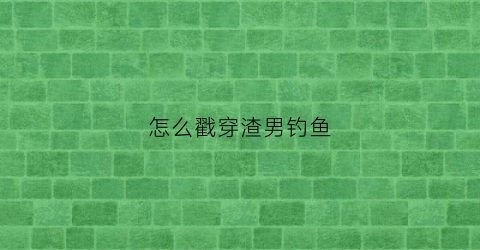 怎么戳穿渣男钓鱼(怎么讽刺一个渣男钓鱼)