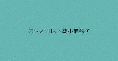 怎么才可以下载小猫钓鱼(在手机上怎么下载小猫钓鱼电脑版)