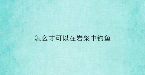 “怎么才可以在岩浆中钓鱼(岩浆怎么冲出地表)