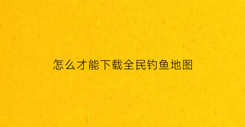 “怎么才能下载全民钓鱼地图(全民钓鱼安卓版下载)