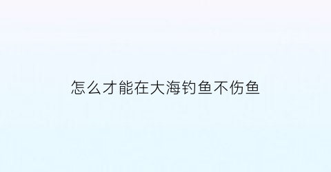 “怎么才能在大海钓鱼不伤鱼(大海里怎么钓鱼)
