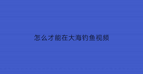 “怎么才能在大海钓鱼视频(大海里怎么钓鱼)