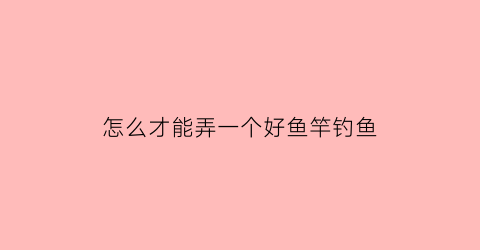 怎么才能弄一个好鱼竿钓鱼(怎样弄鱼竿)