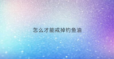 怎么才能戒掉钓鱼油(怎么才能戒掉钓鱼油呢)