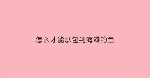 “怎么才能承包到海滩钓鱼(怎么才能承包到海滩钓鱼地)