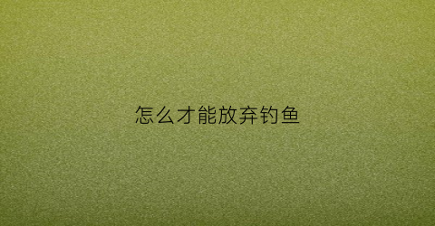 怎么才能放弃钓鱼(如何才能戒掉钓鱼)