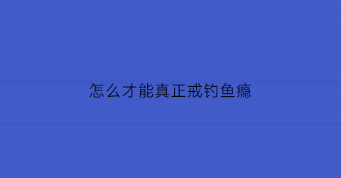 “怎么才能真正戒钓鱼瘾(怎么才能真正戒钓鱼瘾呢)