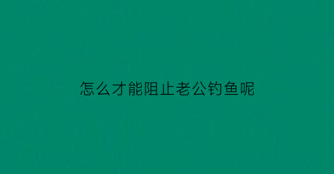 “怎么才能阻止老公钓鱼呢(怎么才能阻止老公钓鱼呢视频)