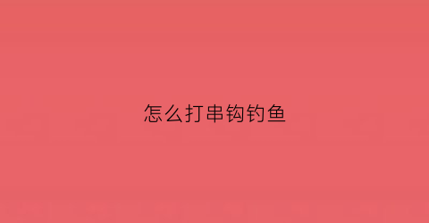 怎么打串钩钓鱼(钓鱼串钩怎么打结)