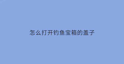 怎么打开钓鱼宝箱的盖子(怎么打开钓鱼宝箱的盖子视频)