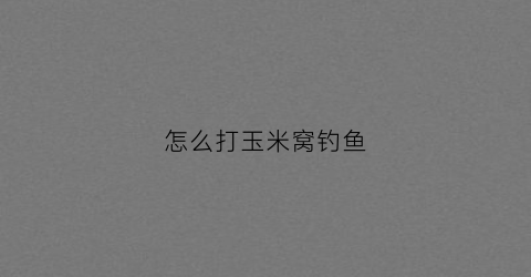 怎么打玉米窝钓鱼(怎样用玉米打窝用玉米钓技巧)